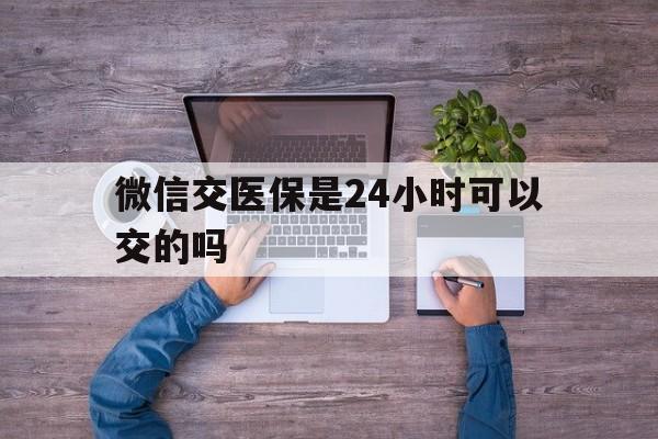 珠海最新微信交医保是24小时可以交的吗方法分析(最方便真实的珠海微信上交医保多久到账方法)